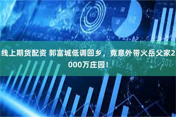 线上期货配资 郭富城低调回乡，竟意外带火岳父家2000万庄园！