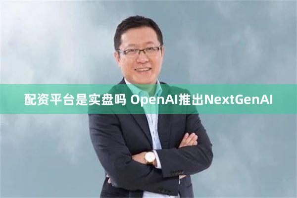 配资平台是实盘吗 OpenAI推出NextGenAI