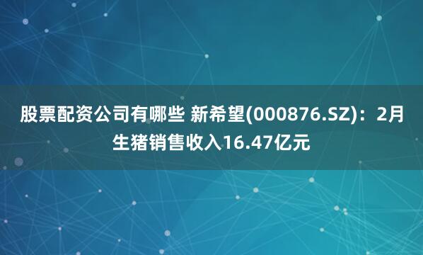 股票配资公司有哪些 新希望(000876.SZ)：2月生猪销售收入16.47亿元