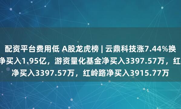 配资平台费用低 A股龙虎榜 | 云鼎科技涨7.44%换手率49.05%，二机构净买入1.95亿，游资量化基金净买入3397.57万，红岭路净买入3915.77万