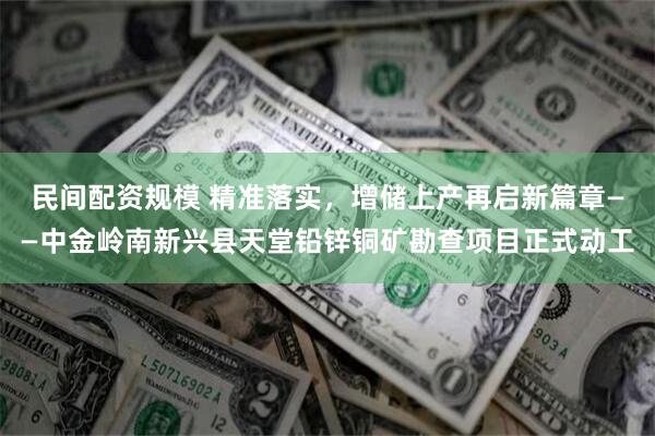 民间配资规模 精准落实，增储上产再启新篇章——中金岭南新兴县天堂铅锌铜矿勘查项目正式动工