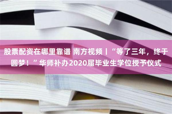 股票配资在哪里靠谱 南方视频丨“等了三年，终于圆梦！”华师补办2020届毕业生学位授予仪式